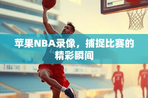 苹果NBA录像，捕捉比赛的精彩瞬间