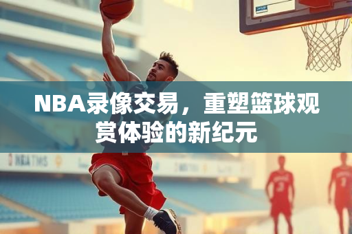 NBA录像交易，重塑篮球观赏体验的新纪元