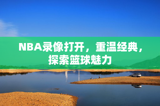 NBA录像打开，重温经典，探索篮球魅力