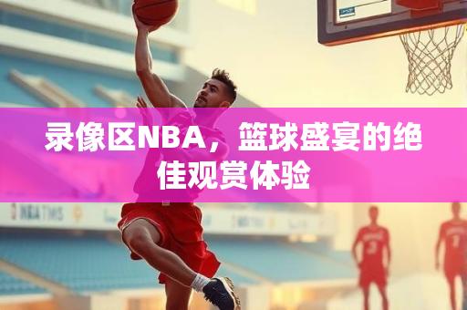 录像区NBA，篮球盛宴的绝佳观赏体验