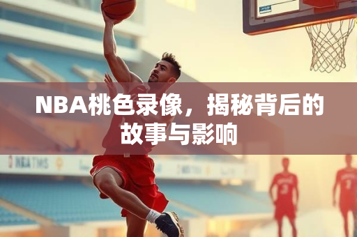 NBA桃色录像，揭秘背后的故事与影响