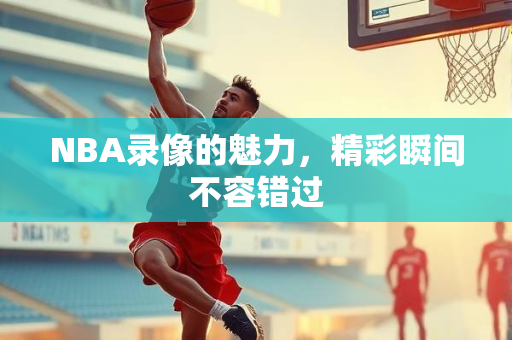 NBA录像的魅力，精彩瞬间不容错过