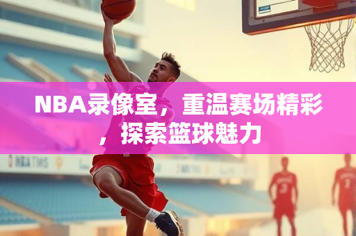 NBA录像室，重温赛场精彩，探索篮球魅力