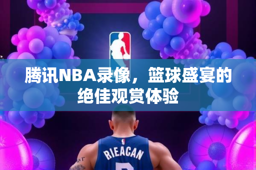 腾讯NBA录像，篮球盛宴的绝佳观赏体验