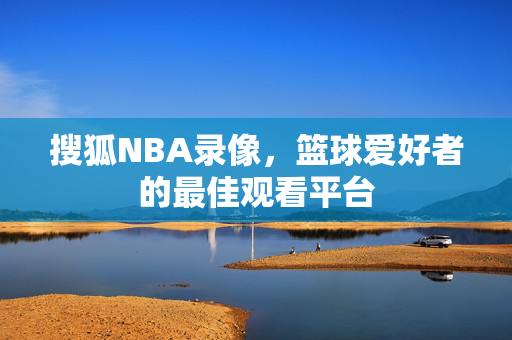 搜狐NBA录像，篮球爱好者的最佳观看平台