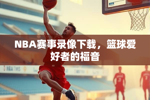 NBA赛事录像下载，篮球爱好者的福音