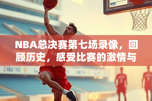 NBA总决赛第七场录像，回顾历史，感受比赛的激情与荣耀