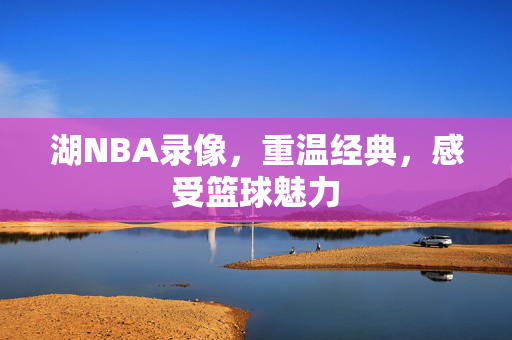 湖NBA录像，重温经典，感受篮球魅力