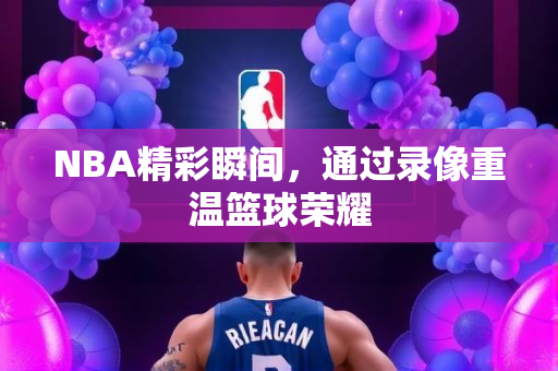 NBA精彩瞬间，通过录像重温篮球荣耀