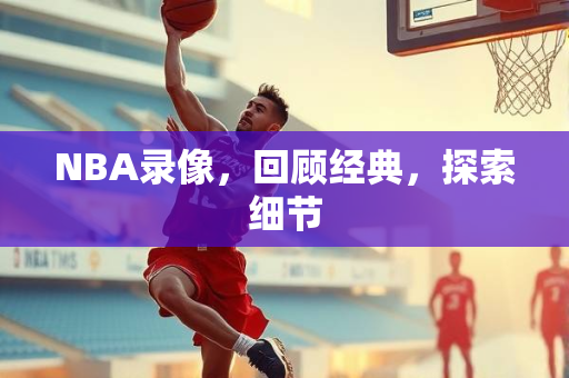 NBA录像，回顾经典，探索细节