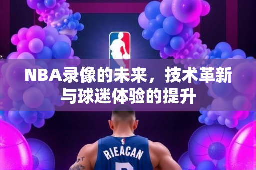 NBA录像的未来，技术革新与球迷体验的提升