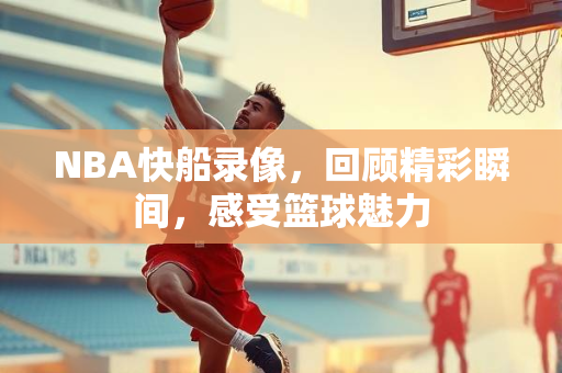 NBA快船录像，回顾精彩瞬间，感受篮球魅力