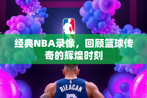 经典NBA录像，回顾篮球传奇的辉煌时刻