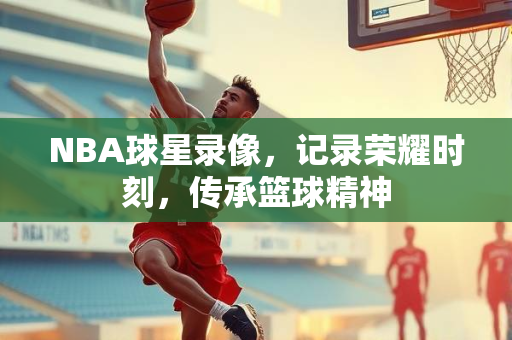 NBA球星录像，记录荣耀时刻，传承篮球精神