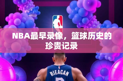 NBA最早录像，篮球历史的珍贵记录