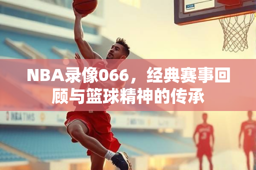 NBA录像066，经典赛事回顾与篮球精神的传承