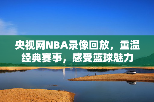 央视网NBA录像回放，重温经典赛事，感受篮球魅力