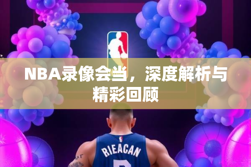 NBA录像会当，深度解析与精彩回顾