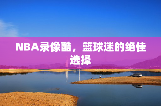 NBA录像酷，篮球迷的绝佳选择