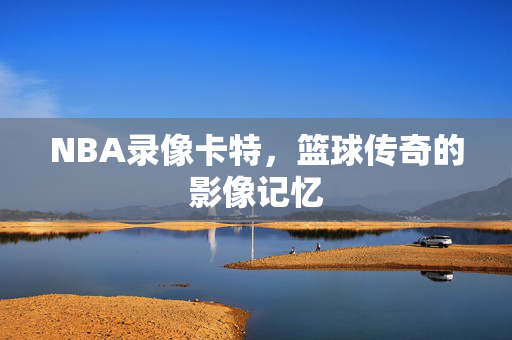 NBA录像卡特，篮球传奇的影像记忆