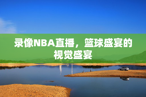 录像NBA直播，篮球盛宴的视觉盛宴