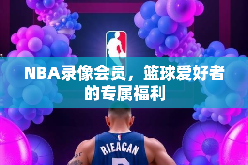 NBA录像会员，篮球爱好者的专属福利