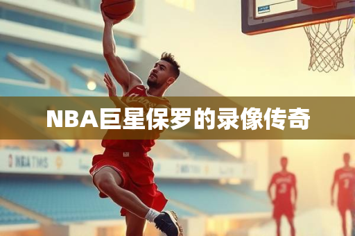 NBA巨星保罗的录像传奇