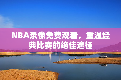 NBA录像免费观看，重温经典比赛的绝佳途径
