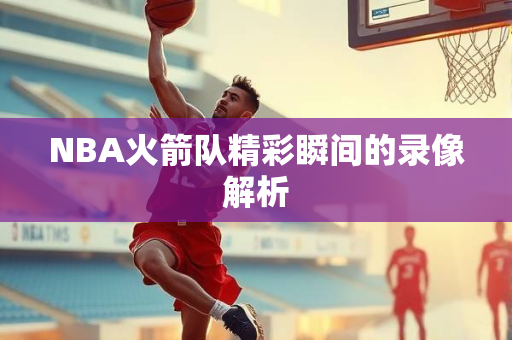NBA火箭队精彩瞬间的录像解析