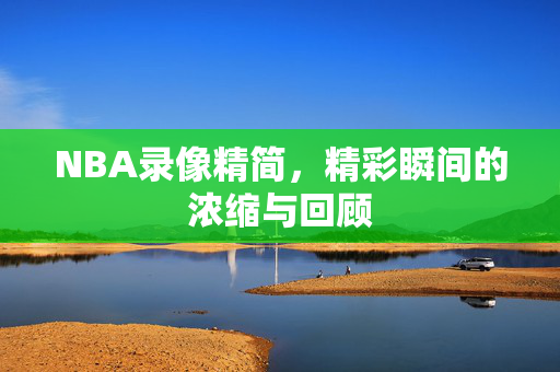 NBA录像精简，精彩瞬间的浓缩与回顾