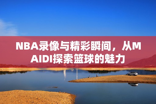 NBA录像与精彩瞬间，从MAIDI探索篮球的魅力