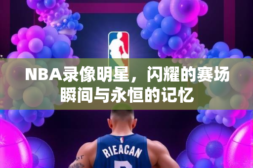 NBA录像明星，闪耀的赛场瞬间与永恒的记忆
