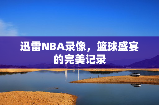 迅雷NBA录像，篮球盛宴的完美记录