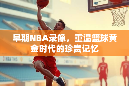 早期NBA录像，重温篮球黄金时代的珍贵记忆