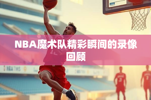 NBA魔术队精彩瞬间的录像回顾