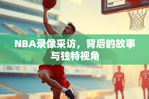NBA录像采访，背后的故事与独特视角