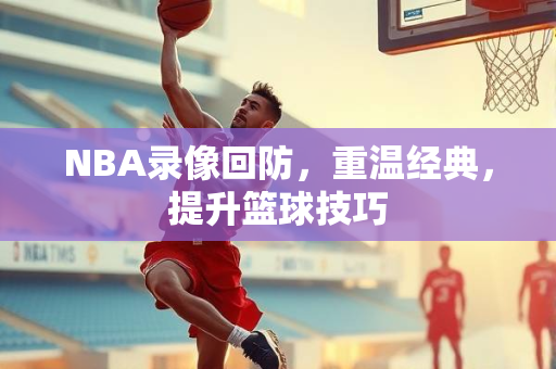 NBA录像回防，重温经典，提升篮球技巧