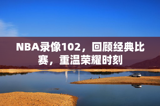 NBA录像102，回顾经典比赛，重温荣耀时刻