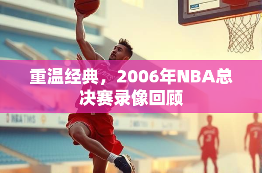 重温经典，2006年NBA总决赛录像回顾