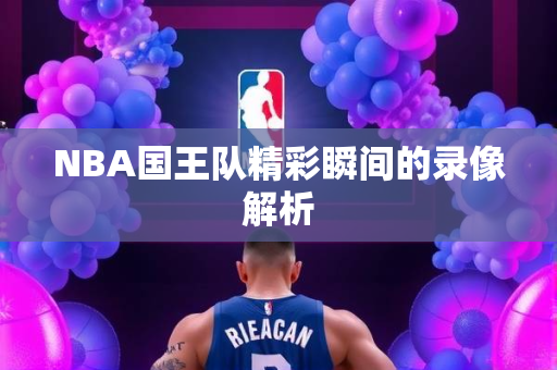 NBA国王队精彩瞬间的录像解析
