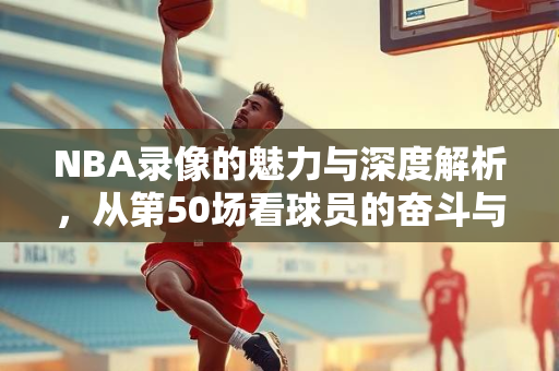 NBA录像的魅力与深度解析，从第50场看球员的奋斗与战术的运用
