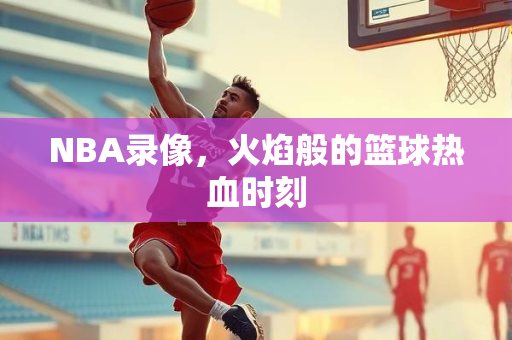 NBA录像，火焰般的篮球热血时刻