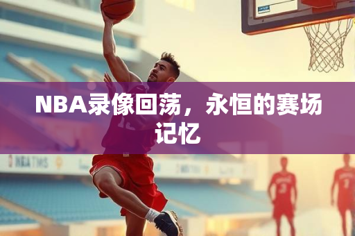 NBA录像回荡，永恒的赛场记忆