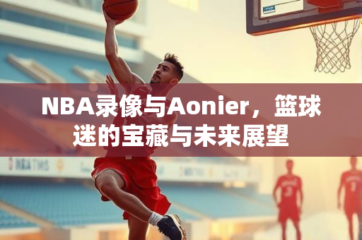 NBA录像与Aonier，篮球迷的宝藏与未来展望