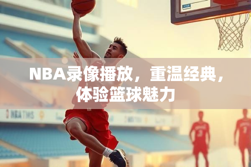 NBA录像播放，重温经典，体验篮球魅力