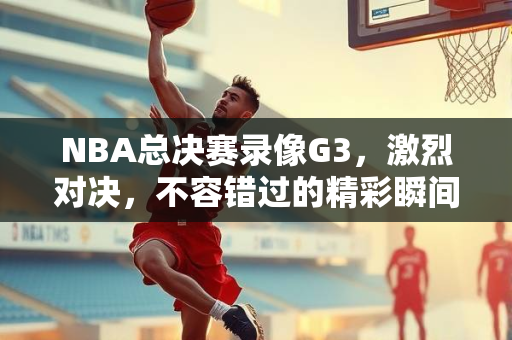 NBA总决赛录像G3，激烈对决，不容错过的精彩瞬间