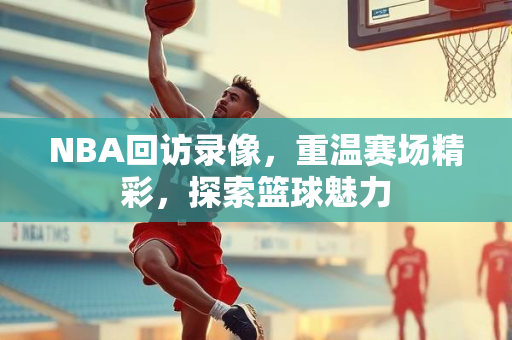 NBA回访录像，重温赛场精彩，探索篮球魅力