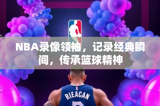 NBA录像领袖，记录经典瞬间，传承篮球精神