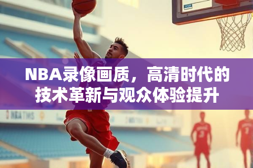 NBA录像画质，高清时代的技术革新与观众体验提升