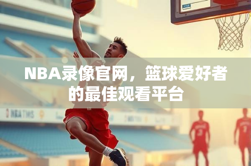 NBA录像官网，篮球爱好者的最佳观看平台